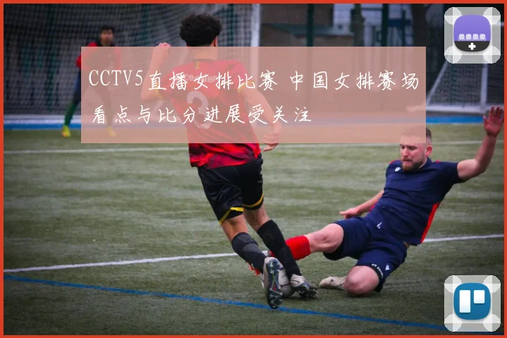 CCTV5直播女排比赛 中国女排赛场看点与比分进展受关注