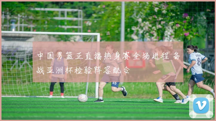 中国男篮正直播热身赛全场进程 备战亚洲杯检验阵容配合