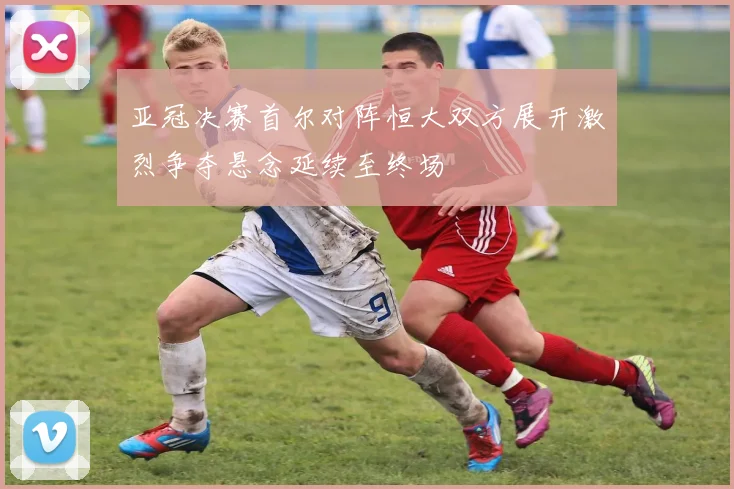 亚冠决赛首尔对阵恒大双方展开激烈争夺悬念延续至终场