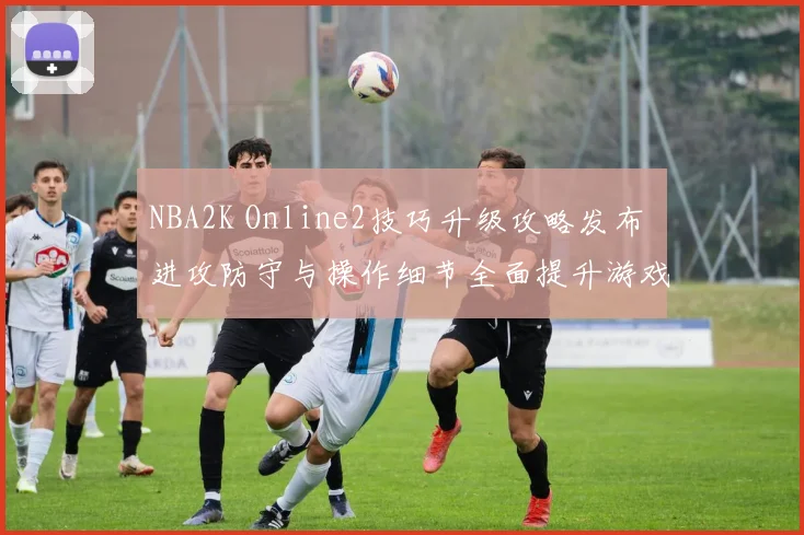 NBA2K Online2技巧升级攻略发布 进攻防守与操作细节全面提升游戏表现