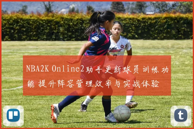 NBA2K Online2助手更新球员训练功能 提升阵容管理效率与实战体验