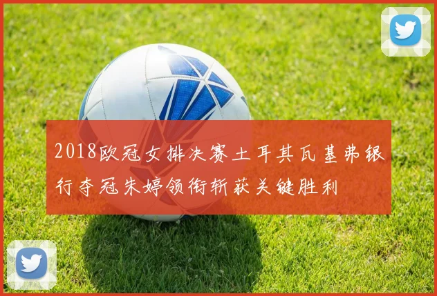 2018欧冠女排决赛土耳其瓦基弗银行夺冠朱婷领衔斩获关键胜利