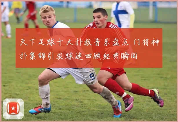 天下足球十大扑救音乐盘点 门将神扑集锦引发球迷回顾经典瞬间