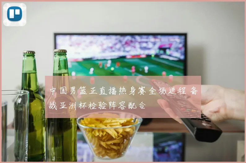 中国男篮正直播热身赛全场进程 备战亚洲杯检验阵容配合