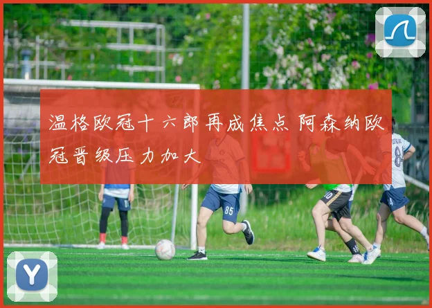 温格欧冠十六郎再成焦点 阿森纳欧冠晋级压力加大