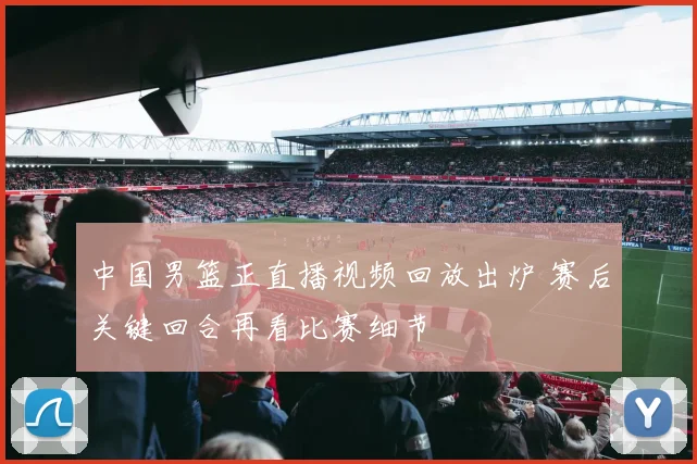 中国男篮正直播视频回放出炉 赛后关键回合再看比赛细节