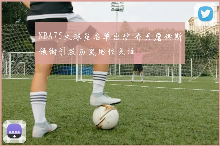 NBA75大球星名单出炉 乔丹詹姆斯领衔引发历史地位关注