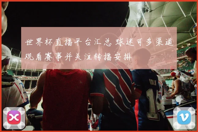 世界杯直播平台汇总 球迷可多渠道观看赛事并关注转播安排