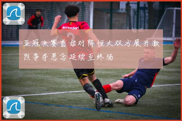 亚冠决赛首尔对阵恒大双方展开激烈争夺悬念延续至终场