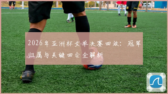 2026年亚洲杯女单决赛回放：冠军归属与关键回合全解析