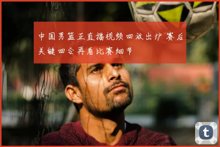 中国男篮正直播视频回放出炉 赛后关键回合再看比赛细节