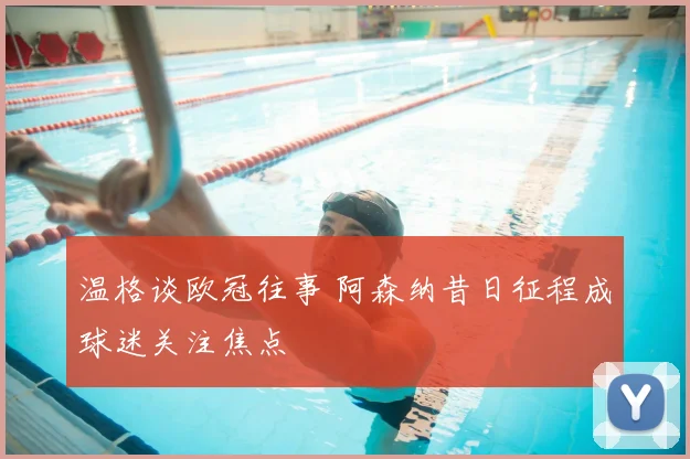 温格谈欧冠往事 阿森纳昔日征程成球迷关注焦点