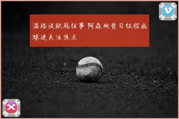温格谈欧冠往事 阿森纳昔日征程成球迷关注焦点