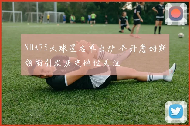 NBA75大球星名单出炉 乔丹詹姆斯领衔引发历史地位关注