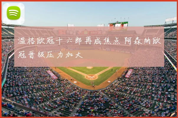 温格欧冠十六郎再成焦点 阿森纳欧冠晋级压力加大